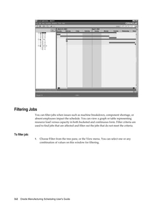 3-2    Oracle Manufacturing Scheduling User's Guide
Filtering Jobs
You can filter jobs when issues such as machine breakdown, component shortage, or
absent employees impact the schedule. You can view a graph or table representing
resource load versus capacity in both bucketed and continuous form. Filter criteria are
used to find jobs that are affected and filter out the jobs that do not meet the criteria.
To filter job:
1. Choose Filter from the tree pane, or the View menu. You can select one or any
combination of values on this window for filtering.
 