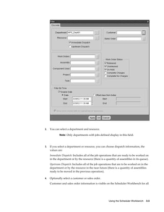 Using the Scheduler Workbench    3-3
2. You can select a department and resource.
Note: Only departments with jobs defined display in this field.
3. If you select a department or resource, you can choose dispatch information, the
values are:
Immediate Dispatch: Includes all of the job operations that are ready to be worked on
in the department or by the resource (there is a quantity of assemblies in its queue).
Upstream Dispatch: Includes all of the job operations that are to be worked on in the
department or by the resource in the near future (there is a quantity of assemblies
ready to be moved in the previous operation).
4. Optionally select a customer or sales order.
Customer and sales order information is visible on the Scheduler Workbench for all
 