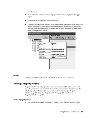 Using the Scheduler Workbench    3-5
window displays:
• The work order, priority, and the job progress information displays in the upper
region
• Date information displays in the middle region
• Customer and sales order displays in the lower region. If this work order is used for
several customers, or sales orders—that information is represented by an ellipsis
after the name or order number. You can view the other customers or sales orders
in the Job Properties window.
See Also
Linking Sales Orders and Discrete Jobs, Oracle Work in Process User's Guide
Viewing a Property Window
Property windows for jobs, operations or resources are available in the Gantt Chart
pane. These windows contain information about dates, quantities, descriptions of the
scheduling data, and sales order and customer information. See: Job Properties
Window, page 3-6, Operation Properties Window, page 3-7, and Resource
Properties Window, page 3-7
To view a property window
• Left double-click on a job, operation, or resource in the Tree Hierarchy or Gantt
 
