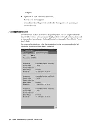 3-6    Oracle Manufacturing Scheduling User's Guide
Chart pane
• Right click on a job, operation, or resource.
A drop-down menu appears.
Choose Properties. The property window for the respective job, operation, or
resource appears.
Job Properties Window
The information on the General tab of the Job Properties window originates from the
Discrete Jobs window when you create the job, or derives through job transactions such
as status and revision changes. Defining Discrete Jobs Manually, Oracle Work in Process
User's Guide.
The progress bar displays a value that is calculated by the percent completed of all
operations based on the time of each operation.
 