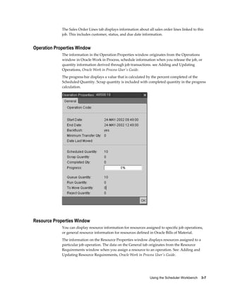 Using the Scheduler Workbench    3-7
The Sales Order Lines tab displays information about all sales order lines linked to this
job. This includes customer, status, and due date information.
Operation Properties Window
The information in the Operation Properties window originates from the Operations
window in Oracle Work in Process, schedule information when you release the job, or
quantity information derived through job transactions. see Adding and Updating
Operations, Oracle Work in Process User's Guide.
The progress bar displays a value that is calculated by the percent completed of the
Scheduled Quantity. Scrap quantity is included with completed quantity in the progress
calculation.
Resource Properties Window
You can display resource information for resources assigned to specific job operations,
or general resource information for resources defined in Oracle Bills of Material.
The information on the Resource Properties window displays resources assigned to a
particular job operation. The data on the General tab originates from the Resource
Requirements window when you assign a resource to an operation. See: Adding and
Updating Resource Requirements, Oracle Work in Process User's Guide.
 