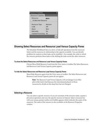 Using the Scheduler Workbench    3-9
Showing Select Resources and Resource Load Versus Capacity Panes
The Scheduler Workbench lets you show or hide job operations from the resources
listed, and the resources in relationship to the capacity available. You can identify
problems for analysis so that tasks can be modified—for example, the order in which
the resource performs these tasks or the shifting the tasks across the other resources.
To show the Select Resources and Resource Load Versus Capacity Panes
Choose Show/Hide Resource Load from the View menu or toolbar.The Select Resources
and Resource Load Versus Capacity panes appear.
To hide the Select Resources and Resource Load Versus Capacity Panes
Show/Hide Resource again from the View menu or toolbar. The Select Resources and
Resource Load Versus Capacity panes do not appear.
Note: The Resource Load Versus Capacity will not change if you filter
jobs in the Gantt chart because the total demand placed on those
resources by all jobs on the shop floor has not changed.
Selecting a Resource
You can select a specific resource. If you are uncertain of the resource name, expand a
job and an operation and view the specific resource of interest. Select a resource bar
with your mouse pointer (yellow text bubble appears which indicates the name of the
resource). The name of the resource is also available on the Resource Properties
window.
 
