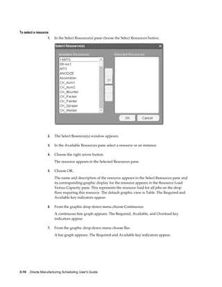 3-10    Oracle Manufacturing Scheduling User's Guide
To select a resource
1. In the Select Resource(s) pane choose the Select Resources button.
2. The Select Resource(s) window appears.
3. In the Available Resources pane select a resource or an instance.
4. Choose the right arrow button.
The resource appears in the Selected Resources pane.
5. Choose OK.
The name and description of the resource appears in the Select Resources pane and
its corresponding graphic display for the resource appears in the Resource Load
Versus Capacity pane. This represents the resource load for all jobs on the shop
floor requiring this resource. The default graphic view is Table. The Required and
Available key indicators appear.
6. From the graphic drop-down menu choose Continuous.
A continuous line graph appears. The Required, Available, and Overload key
indicators appear.
7. From the graphic drop-down menu choose Bar.
A bar graph appears. The Required and Available key indicators appear.
 