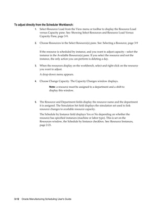3-12    Oracle Manufacturing Scheduling User's Guide
To adjust directly from the Scheduler Workbench:
1. Select Resource Load from the View menu or toolbar to display the Resource Load
versus Capacity pane. See: Showing Select Resources and Resource Load Versus
Capacity Pane, page 3-9.
2. Choose Resources in the Select Resource(s) pane. See: Selecting a Resource, page 3-9
.
If the resource is scheduled by instance, and you want to adjust capacity—select the
instance in the Available Resource(s) pane. If you select the resource and not the
instance, the only action you can perform is deleting a day.
3. When the resources display on the workbench, select and right-click on the resource
you want to adjust.
A drop-down menu appears.
4. Choose Change Capacity. The Capacity Changes window displays.
Note: a resource must be assigned to a department and a shift to
display this window.
5. The Resource and Department fields display the resource name and the department
it is assigned. The Simulation Set field displays the simulation set used to link
resource changes to available resource capacity.
The Schedule by Instance field displays Yes or No depending on whether the
resource has specified instances (machine or labor type). This is set on the
Resources window, the Schedule by Instance checkbox. See: Resource Instances,
page 2-21.
 