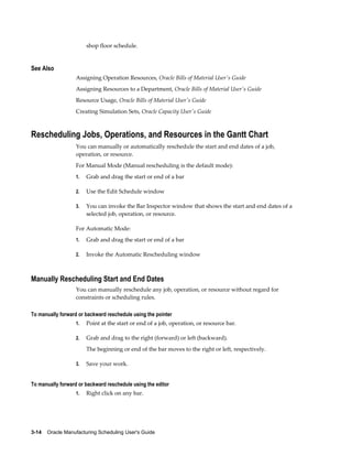 3-14    Oracle Manufacturing Scheduling User's Guide
shop floor schedule.
See Also
Assigning Operation Resources, Oracle Bills of Material User's Guide
Assigning Resources to a Department, Oracle Bills of Material User's Guide
Resource Usage, Oracle Bills of Material User's Guide
Creating Simulation Sets, Oracle Capacity User's Guide
Rescheduling Jobs, Operations, and Resources in the Gantt Chart
You can manually or automatically reschedule the start and end dates of a job,
operation, or resource.
For Manual Mode (Manual rescheduling is the default mode):
1. Grab and drag the start or end of a bar
2. Use the Edit Schedule window
3. You can invoke the Bar Inspector window that shows the start and end dates of a
selected job, operation, or resource.
For Automatic Mode:
1. Grab and drag the start or end of a bar
2. Invoke the Automatic Rescheduling window
Manually Rescheduling Start and End Dates
You can manually reschedule any job, operation, or resource without regard for
constraints or scheduling rules.
To manually forward or backward reschedule using the pointer
1. Point at the start or end of a job, operation, or resource bar.
2. Grab and drag to the right (forward) or left (backward).
The beginning or end of the bar moves to the right or left, respectively.
3. Save your work.
To manually forward or backward reschedule using the editor
1. Right click on any bar.
 