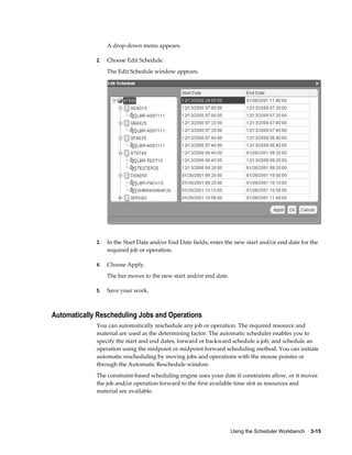 Using the Scheduler Workbench    3-15
A drop-down menu appears.
2. Choose Edit Schedule.
The Edit Schedule window appears.
3. In the Start Date and/or End Date fields, enter the new start and/or end date for the
required job or operation.
4. Choose Apply.
The bar moves to the new start and/or end date.
5. Save your work.
Automatically Rescheduling Jobs and Operations
You can automatically reschedule any job or operation. The required resource and
material are used as the determining factor. The automatic scheduler enables you to
specify the start and end dates, forward or backward schedule a job, and schedule an
operation using the midpoint or midpoint forward scheduling method. You can initiate
automatic rescheduling by moving jobs and operations with the mouse pointer or
through the Automatic Reschedule window.
The constraint-based scheduling engine uses your date if constraints allow, or it moves
the job and/or operation forward to the first available time slot as resources and
material are available.
 