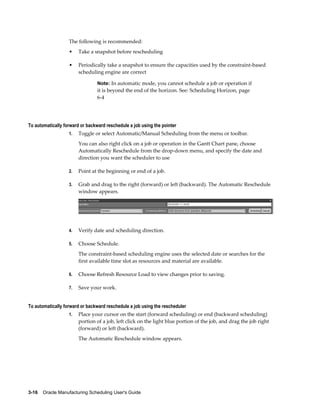 3-16    Oracle Manufacturing Scheduling User's Guide
The following is recommended:
• Take a snapshot before rescheduling
• Periodically take a snapshot to ensure the capacities used by the constraint-based
scheduling engine are correct
Note: In automatic mode, you cannot schedule a job or operation if
it is beyond the end of the horizon. See: Scheduling Horizon, page
6-4
To automatically forward or backward reschedule a job using the pointer
1. Toggle or select Automatic/Manual Scheduling from the menu or toolbar.
You can also right click on a job or operation in the Gantt Chart pane, choose
Automatically Reschedule from the drop-down menu, and specify the date and
direction you want the scheduler to use
2. Point at the beginning or end of a job.
3. Grab and drag to the right (forward) or left (backward). The Automatic Reschedule
window appears.
4. Verify date and scheduling direction.
5. Choose Schedule.
The constraint-based scheduling engine uses the selected date or searches for the
first available time slot as resources and material are available.
6. Choose Refresh Resource Load to view changes prior to saving.
7. Save your work.
To automatically forward or backward reschedule a job using the rescheduler
1. Place your cursor on the start (forward scheduling) or end (backward scheduling)
portion of a job, left click on the light blue portion of the job, and drag the job right
(forward) or left (backward).
The Automatic Reschedule window appears.
 