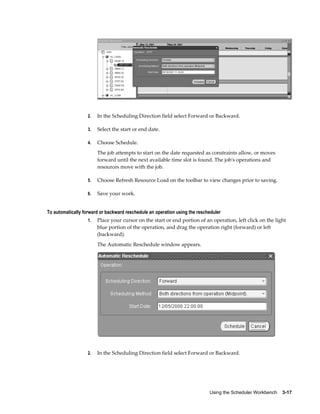 Using the Scheduler Workbench    3-17
2. In the Scheduling Direction field select Forward or Backward.
3. Select the start or end date.
4. Choose Schedule.
The job attempts to start on the date requested as constraints allow, or moves
forward until the next available time slot is found. The job's operations and
resources move with the job.
5. Choose Refresh Resource Load on the toolbar to view changes prior to saving.
6. Save your work.
To automatically forward or backward reschedule an operation using the rescheduler
1. Place your cursor on the start or end portion of an operation, left click on the light
blue portion of the operation, and drag the operation right (forward) or left
(backward).
The Automatic Reschedule window appears.
2. In the Scheduling Direction field select Forward or Backward.
 