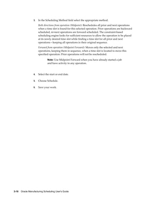 3-18    Oracle Manufacturing Scheduling User's Guide
3. In the Scheduling Method field select the appropriate method.
Both directions from operation (Midpoint): Reschedules all prior and next operations
when a time slot is found for this selected operation. Prior operations are backward
scheduled, m=next operations are forward scheduled. The constraint-based
scheduling engine looks for sufficient resources to allow the operation to be placed
at its newly desired time slot while finding a time slot for all prior and next
operations—keeping all operations in their original sequence.
Forward from operation (Midpoint Forward): Moves only the selected and next
operations, keeping them in sequence, when a time slot is located to move this
specified operation. Prior operations will not be rescheduled.
Note: Use Midpoint Forward when you have already started a job
and have activity in any operation.
4. Select the start or end date.
5. Choose Schedule.
6. Save your work.
 