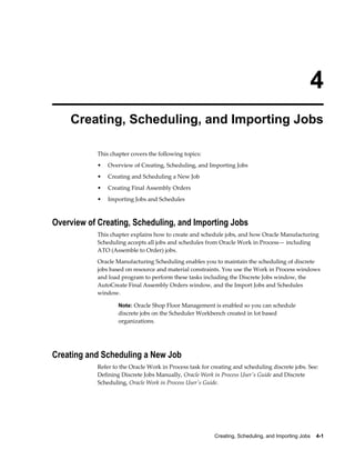 Creating, Scheduling, and Importing Jobs    4-1
4
Creating, Scheduling, and Importing Jobs
This chapter covers the following topics:
• Overview of Creating, Scheduling, and Importing Jobs
• Creating and Scheduling a New Job
• Creating Final Assembly Orders
• Importing Jobs and Schedules
Overview of Creating, Scheduling, and Importing Jobs
This chapter explains how to create and schedule jobs, and how Oracle Manufacturing
Scheduling accepts all jobs and schedules from Oracle Work in Process— including
ATO (Assemble to Order) jobs.
Oracle Manufacturing Scheduling enables you to maintain the scheduling of discrete
jobs based on resource and material constraints. You use the Work in Process windows
and load program to perform these tasks including the Discrete Jobs window, the
AutoCreate Final Assembly Orders window, and the Import Jobs and Schedules
window.
Note: Oracle Shop Floor Management is enabled so you can schedule
discrete jobs on the Scheduler Workbench created in lot based
organizations.
Creating and Scheduling a New Job
Refer to the Oracle Work in Process task for creating and scheduling discrete jobs. See:
Defining Discrete Jobs Manually, Oracle Work in Process User's Guide and Discrete
Scheduling, Oracle Work in Process User's Guide.
 