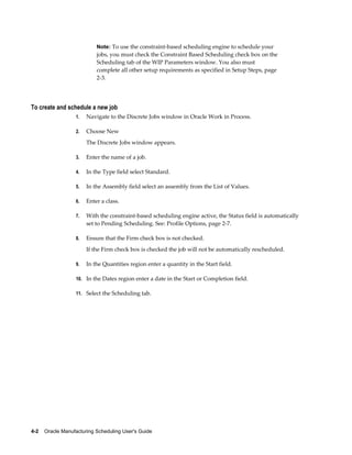 4-2    Oracle Manufacturing Scheduling User's Guide
Note: To use the constraint-based scheduling engine to schedule your
jobs, you must check the Constraint Based Scheduling check box on the
Scheduling tab of the WIP Parameters window. You also must
complete all other setup requirements as specified in Setup Steps, page
2-3.
To create and schedule a new job
1. Navigate to the Discrete Jobs window in Oracle Work in Process.
2. Choose New
The Discrete Jobs window appears.
3. Enter the name of a job.
4. In the Type field select Standard.
5. In the Assembly field select an assembly from the List of Values.
6. Enter a class.
7. With the constraint-based scheduling engine active, the Status field is automatically
set to Pending Scheduling. See: Profile Options, page 2-7.
8. Ensure that the Firm check box is not checked.
If the Firm check box is checked the job will not be automatically rescheduled.
9. In the Quantities region enter a quantity in the Start field.
10. In the Dates region enter a date in the Start or Completion field.
11. Select the Scheduling tab.
 