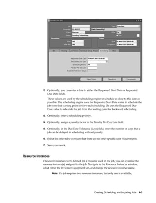 Creating, Scheduling, and Importing Jobs    4-3
12. Optionally, you can enter a date in either the Requested Start Date or Requested
Due Date fields.
These values are used by the scheduling engine to schedule as close to this date as
possible. The scheduling engine uses the Requested Start Date value to schedule the
job from that starting point for forward scheduling. Or uses the Requested Due
Date value to schedule the job from that ending point for backward scheduling.
13. Optionally, enter a scheduling priority.
14. Optionally, assign a penalty factor in the Penalty Per Day Late field.
15. Optionally, in the Due Date Tolerance (days) field, enter the number of days that a
job can be delayed in scheduling without penalty.
16. Select the other tabs to ensure that there are no other specific user requirements.
17. Save your work.
Resource Instances
If resource instances were defined for a resource used in the job, you can override the
resource instance(s) assigned to the job. Navigate to the Resource Instances window,
select either the Person or Equipment tab, and change the resource instance name.
Note: If a job requires two resource instances, but only one is available,
 