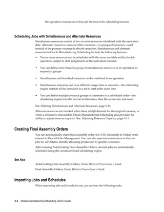 4-4    Oracle Manufacturing Scheduling User's Guide
the operation resource starts beyond the end of the scheduling horizon.
Scheduling Jobs with Simultaneous and Alternate Resources
Simultaneous resources consist of two or more resources scheduled with the same start
date. Alternate resources consist of other resources—or groups of resources—used
instead of the primary resource in the job operation. Simultaneous and alternate
resources in Oracle Manufacturing Scheduling include the following features:
• Two or more resources can be scheduled with the same start date within the job
operation, subject to shift assignments of the individual resource
• You can define more than one group of simultaneous resources in an operation, in
sequential groups
• Simultaneous and standard resources can be combined in an operation
• Simultaneous resources can have different usage rates or amounts—the scheduling
engine restricts all the resources in a set to start at the same time
• You can define multiple resource groups as alternates in a prioritized order—the
scheduling engine tries the first set of alternates, then the second set, and so on
See: Defining Simultaneous and Alternate Resources, page 2-10.
Alternate resources are invoked when there is high demand for the original resource, or
when a resource is unavailable. Oracle Manufacturing Scheduling also provides the
ability to adjust resource capacity. See: Adjusting Resource Capacity, page 3-11.
Creating Final Assembly Orders
You can automatically create final assembly orders for ATO (Assemble to Order) items
entered in Oracle Order Management. You can also associate sales orders to discrete
jobs for ATO items, thereby allocating production to specific customers.
After running AutoCreating Final Assembly Orders, discrete jobs are automatically
scheduled using the constraint-based scheduling engine.
See Also
AutoCreating Final Assembly Orders, Oracle Work in Process User's Guide
Final Assembly Orders, Oracle Work in Process User's Guide
Importing Jobs and Schedules
When importing jobs and schedules you can perform the following tasks:
 