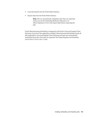 Creating, Scheduling, and Importing Jobs    4-5
• Load information into the Work Order Interface.
• Import data from the Work Order Interface.
Note: Jobs are automatically scheduled when they are imported,
unless you set the Scheduling Method to Manual or set
Allow-Explosion to No in the import table before importing the
jobs.
Oracle Manufacturing Scheduling is integrated with Oracle Advanced Supply Chain
Planning. If you have this application installed, Manufacturing Scheduling accepts all
jobs imported by Advanced Supply Chain Planning and does not automatically
reschedule those jobs when they are imported. See: Importing Jobs and Schedules,
Oracle Work in Process User's Guide
 