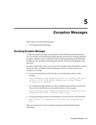 Exception Messages    5-1
5
Exception Messages
This chapter covers the following topics:
• Reviewing Exception Messages
Reviewing Exception Messages
A range of exception messages are provided in Oracle Manufacturing Scheduling so
you can manage your scheduling by displaying jobs and resources requiring attention.
Exception messages may be created after drop and drag scheduling on the Scheduler
Workbench, after creating or scheduling discrete jobs, and after scheduling the entire
shop floor.
For each exception that occurs, you can view the message, where the problem occurred
and the severity, and details of the job. Messages can be one of three types: error,
exception, or warning.
• An error message indicates that the job was not scheduled as shown in this
example:
Oracle Manufacturing Scheduling could not schedule job due to
activity on this job while schedule was running. Please
re-launch the scheduler.
• An exception message informs you about a problem that should be corrected, but
lets you know that the job is not cancelled as shown in this example:
Oracle Manufacturing Scheduling delayed the job because the
requested start date is before today's date.
• A warning message indicates an inconsistency, however the job is still scheduled:
The discrete job completes earlier than the requested due
date.
There are several ways to view exception messages in Oracle Manufacturing
Scheduling:
 