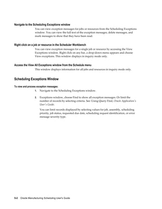 5-2    Oracle Manufacturing Scheduling User's Guide
Navigate to the Scheduling Exceptions window
You can view exception messages for jobs or resources from the Scheduling Exceptions
window. You can view the full text of the exception messages, delete messages, and
mark messages to show that they have been read.
Right click on a job or resource in the Scheduler Workbench
You can view exception messages for a single job or resource by accessing the View
Exceptions window. Right click on any bar, a drop-down menu appears and choose
View exceptions. This window displays in inquiry mode only.
Access the View All Exceptions window from the Schedule menu
This window displays information for all jobs and resources in inquiry mode only.
Scheduling Exceptions Window
To view and process exception messages:
1. Navigate to the Scheduling Exceptions window.
2. Exceptions window, choose Find to show all exception messages. Or limit the
number of records by selecting criteria. See: Using Query Find, Oracle Application's
User's Guide.
You can limit records displayed by selecting values for job, assembly, scheduling
priority, job status, requested due date, scheduling request identification, or error
message severity type.
 