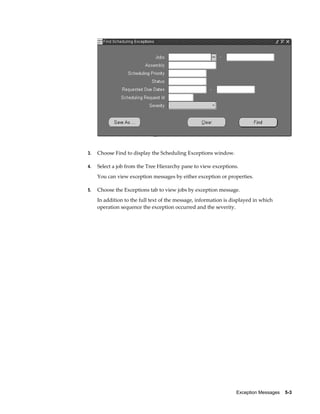 Exception Messages    5-3
3. Choose Find to display the Scheduling Exceptions window.
4. Select a job from the Tree Hierarchy pane to view exceptions.
You can view exception messages by either exception or properties.
5. Choose the Exceptions tab to view jobs by exception message.
In addition to the full text of the message, information is displayed in which
operation sequence the exception occurred and the severity.
 