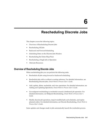 Rescheduling Discrete Jobs    6-1
6
Rescheduling Discrete Jobs
This chapter covers the following topics:
• Overview of Rescheduling Discrete Jobs
• Rescheduling All Jobs
• Backward and Forward Scheduling
• Scheduling Dates on the Discrete Jobs Window
• Rescheduling the Entire Shop Floor
• Rescheduling a Single Job or Operation
• Alternate Resources
Overview of Rescheduling Discrete Jobs
When rescheduling jobs you can perform the following tasks:
• Reschedule all jobs using forward or backward scheduling.
• Reschedule jobs with or without a routing reference. For detailed information, see
Rescheduling Discrete Jobs, Oracle Work in Process User's Guide.
• Add, update, delete, reschedule, and view operations. For detailed information, see
Adding and Updating Operations, Oracle Work in Process User's Guide.
• Use midpoint rescheduling to reschedule around a bottleneck job operation. For
detailed information, see Midpoint Rescheduling, Oracle Work in Process User's
Guide.
• Modify discrete job operations, import modified jobs and schedules, and replan
planned orders. For detailed information, see Discrete Rescheduling, Oracle Work in
Process User's Guide.
Some updates and changes made to jobs automatically launch the reschedule process.
 