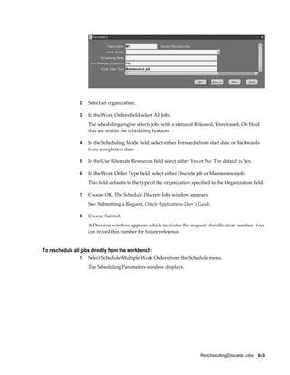 Rescheduling Discrete Jobs    6-3
2. Select an organization.
3. In the Work Orders field select All Jobs.
The scheduling engine selects jobs with a status of Released, Unreleased, On Hold
that are within the scheduling horizon.
4. In the Scheduling Mode field, select either Forwards from start date or Backwards
from completion date.
5. In the Use Alternate Resources field select either Yes or No. The default is Yes.
6. In the Work Order Type field, select either Discrete job or Maintenance job.
This field defaults to the type of the organization specified in the Organization field.
7. Choose OK. The Schedule Discrete Jobs window appears.
See: Submitting a Request, Oracle Applications User's Guide.
8. Choose Submit.
A Decision window appears which indicates the request identification number. You
can record this number for future reference.
To reschedule all jobs directly from the workbench:
1. Select Schedule Multiple Work Orders from the Schedule menu.
The Scheduling Parameters window displays.
 