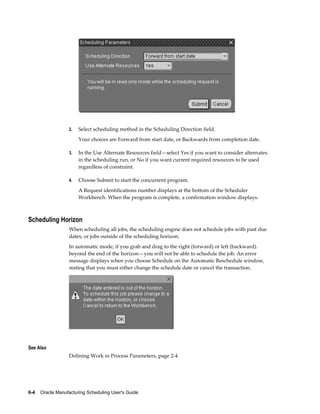 6-4    Oracle Manufacturing Scheduling User's Guide
2. Select scheduling method in the Scheduling Direction field.
Your choices are Forward from start date, or Backwards from completion date.
3. In the Use Alternate Resources field—select Yes if you want to consider alternates
in the scheduling run, or No if you want current required resources to be used
regardless of constraint.
4. Choose Submit to start the concurrent program.
A Request identifications number displays at the bottom of the Scheduler
Workbench. When the program is complete, a confirmation window displays.
Scheduling Horizon
When scheduling all jobs, the scheduling engine does not schedule jobs with past due
dates, or jobs outside of the scheduling horizon.
In automatic mode, if you grab and drag to the right (forward) or left (backward).
beyond the end of the horizon—you will not be able to schedule the job. An error
message displays when you choose Schedule on the Automatic Reschedule window,
stating that you must either change the schedule date or cancel the transaction.
See Also
Defining Work in Process Parameters, page 2-4
 
