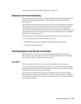 Rescheduling Discrete Jobs    6-5
Automatically Rescheduling Jobs and Operations, page 3-15
Backward and Forward Scheduling
Manufacturing Scheduling supports multiple scheduling methods including backward
and forward scheduling at the job level, and midpoint forward scheduling at the
operation level.
The Scheduling tab of the Resources window is where you define resource scheduling.
The values are Yes, Prior, or Next. If you select Prior, you are including this resource
when scheduling the previous operation. If you select Next, you are including this
resource when scheduling the next operation. Finite scheduling also considers prior and
next operation resources, for example, with fixed setups and teardowns. See: Defining
WIP Resource Definition, page 2-8.
Backward and forward scheduling parameters differ depending on whether you are:
• Entering scheduling data on the Discrete Jobs window
• Rescheduling a single job by dragging and dropping on the Gantt chart
• Employing Alternate Resources
Scheduling Dates on the Discrete Jobs Window
The Discrete Jobs window has two areas holding scheduling date information: the
Dates region on the main region of the window, and the date fields on the Scheduling
tab. These date fields are employed in different ways.
Dates Region
When you initially create a job, you select production dates in the Dates region.
You can forward schedule by specifying a Start date. The constraint-based scheduling
engine begins when the record is saved and moves the job forward to the first available
time slot as resources and material are available.
You can backward schedule by specifying a Completion date. The constraint-based
scheduling engine begins when the record is saved and schedules the job to complete as
close as possible to that date. It calculates a production start date, according to resource
and material availability.
 