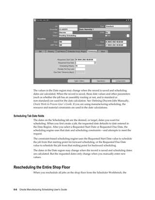 6-6    Oracle Manufacturing Scheduling User's Guide
The values in the Date region may change when the record is saved and scheduling
dates are calculated. When the record is saved, these date values and other parameters
(such as whether the job has an assembly routing or not, and is standard or
non-standard) are used for the date calculation. See: Defining Discrete Jobs Manually,
Oracle Work in Process User's Guide. If you are using manufacturing scheduling, the
resource and material constraints are used in the date calculations.
Scheduling Tab Date fields
The dates on the Scheduling tab are the desired, or target, dates you want for
scheduling. When you first create a job, the requested date defaults to date entered in
the Date Region. After you select a Requested Start Date or Requested Due Date, the
scheduling engine uses that date and scheduling constraints—and attempts to meet the
request.
The constraint-based scheduling engine uses the Requested Start Date value to schedule
the job from that starting point for forward scheduling, or the Requested Due Date
value to schedule the job from that ending point for backward scheduling.
The dates in the Date region may change when the record is saved and scheduling dates
are calculated. But the requested dates only change when you manually enter new
values.
Rescheduling the Entire Shop Floor
When you reschedule all jobs on the shop floor from the Scheduler Workbench, the
 