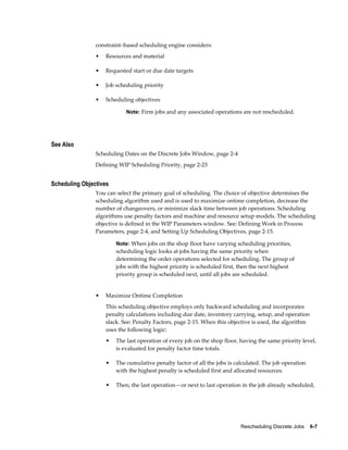 Rescheduling Discrete Jobs    6-7
constraint–based scheduling engine considers:
• Resources and material
• Requested start or due date targets
• Job scheduling priority
• Scheduling objectives
Note: Firm jobs and any associated operations are not rescheduled.
See Also
Scheduling Dates on the Discrete Jobs Window, page 2-4
Defining WIP Scheduling Priority, page 2-23
Scheduling Objectives
You can select the primary goal of scheduling. The choice of objective determines the
scheduling algorithm used and is used to maximize ontime completion, decrease the
number of changeovers, or minimize slack time between job operations. Scheduling
algorithms use penalty factors and machine and resource setup models. The scheduling
objective is defined in the WIP Parameters window. See: Defining Work in Process
Parameters, page 2-4, and Setting Up Scheduling Objectives, page 2-15.
Note: When jobs on the shop floor have varying scheduling priorities,
scheduling logic looks at jobs having the same priority when
determining the order operations selected for scheduling. The group of
jobs with the highest priority is scheduled first, then the next highest
priority group is scheduled next, until all jobs are scheduled.
• Maximize Ontime Completion
This scheduling objective employs only backward scheduling and incorporates
penalty calculations including due date, inventory carrying, setup, and operation
slack. See: Penalty Factors, page 2-15. When this objective is used, the algorithm
uses the following logic:
• The last operation of every job on the shop floor, having the same priority level,
is evaluated for penalty factor time totals.
• The cumulative penalty factor of all the jobs is calculated. The job operation
with the highest penalty is scheduled first and allocated resources.
• Then, the last operation—or next to last operation in the job already scheduled,
 