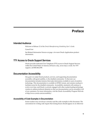     ix
 
Preface
Intended Audience
Welcome to Release 12 of the Oracle Manufacturing Scheduling User's Guide.
Casual User
See Related Information Sources on page x for more Oracle Applications product
information.
TTY Access to Oracle Support Services
Oracle provides dedicated Text Telephone (TTY) access to Oracle Support Services
within the United States of America 24 hours a day, seven days a week. For TTY
support, call 800.446.2398.
Documentation Accessibility
Our goal is to make Oracle products, services, and supporting documentation
accessible, with good usability, to the disabled community. To that end, our
documentation includes features that make information available to users of assistive
technology. This documentation is available in HTML format, and contains markup to
facilitate access by the disabled community. Accessibility standards will continue to
evolve over time, and Oracle is actively engaged with other market-leading technology
vendors to address technical obstacles so that our documentation can be accessible to all
of our customers. For more information, visit the Oracle Accessibility Program Web site
at http://www.oracle.com/accessibility/ .
Accessibility of Code Examples in Documentation
Screen readers may not always correctly read the code examples in this document. The
conventions for writing code require that closing braces should appear on an otherwise
 