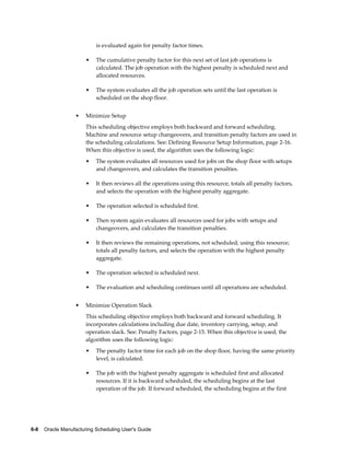 6-8    Oracle Manufacturing Scheduling User's Guide
is evaluated again for penalty factor times.
• The cumulative penalty factor for this next set of last job operations is
calculated. The job operation with the highest penalty is scheduled next and
allocated resources.
• The system evaluates all the job operation sets until the last operation is
scheduled on the shop floor.
• Minimize Setup
This scheduling objective employs both backward and forward scheduling.
Machine and resource setup changeovers, and transition penalty factors are used in
the scheduling calculations. See: Defining Resource Setup Information, page 2-16.
When this objective is used, the algorithm uses the following logic:
• The system evaluates all resources used for jobs on the shop floor with setups
and changeovers, and calculates the transition penalties.
• It then reviews all the operations using this resource, totals all penalty factors,
and selects the operation with the highest penalty aggregate.
• The operation selected is scheduled first.
• Then system again evaluates all resources used for jobs with setups and
changeovers, and calculates the transition penalties.
• It then reviews the remaining operations, not scheduled, using this resource;
totals all penalty factors, and selects the operation with the highest penalty
aggregate.
• The operation selected is scheduled next.
• The evaluation and scheduling continues until all operations are scheduled.
• Minimize Operation Slack
This scheduling objective employs both backward and forward scheduling. It
incorporates calculations including due date, inventory carrying, setup, and
operation slack. See: Penalty Factors, page 2-15. When this objective is used, the
algorithm uses the following logic:
• The penalty factor time for each job on the shop floor, having the same priority
level, is calculated.
• The job with the highest penalty aggregate is scheduled first and allocated
resources. If it is backward scheduled, the scheduling begins at the last
operation of the job. If forward scheduled, the scheduling begins at the first
 