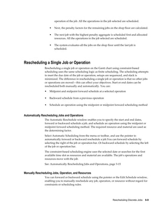 Rescheduling Discrete Jobs    6-9
operation of the job. All the operations in the job selected are scheduled.
• Next, the penalty factors for the remaining jobs on the shop floor are calculated.
• The next job with the highest penalty aggregate is scheduled first and allocated
resources. All the operations in the job selected are scheduled.
• The system evaluates all the jobs on the shop floor until the last job is
scheduled.
Rescheduling a Single Job or Operation
Rescheduling a single job or operation on the Gantt chart using constraint-based
scheduling uses the same scheduling logic as finite scheduling. The scheduling attempts
to meet the due date of the job or operation, setups are sequenced, and slack is
minimized. The difference in rescheduling a single job or operation is that no other jobs
or operations are moved—this can effect your objectives. Start or end dates can be
rescheduled both manually and automatically. You can:
• Midpoint and midpoint forward schedule at a selected operation
• Backward schedule from a previous operation
• Schedule an operation using the midpoint or midpoint forward scheduling method
Automatically Rescheduling Jobs and Operations
The Automatic Reschedule window enables you to specify the start and end dates,
forward or backward schedule a job, and schedule an operation using the midpoint or
midpoint forward scheduling method. The required resource and material are used as
the determining factor.
Select Automatic Scheduling from the menu or toolbar, and use the pointer to
automatically forward or backward reschedule a job.You can forward schedule by
selecting the right of the job or operation bar. Or backward schedule by selecting the left
of the job or operation bar.
The constraint-based scheduling engine uses the selected date or searches for the first
available time slot as resources and material are available. The job's operations and
resources move with the job.
See: Automatically Rescheduling Jobs and Operations, page 3-15
Manually Rescheduling Jobs, Operation, and Resources
You can forward or backward schedule using the pointer or the Edit Schedule window,
enabling you to manually reschedule any job, operation, or resource without regard for
constraints or scheduling rules.
 