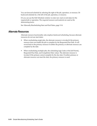 6-10    Oracle Manufacturing Scheduling User's Guide
You can forward schedule by selecting the right of the job, operation, or resource. Or
backward schedule by o the left of the job, operation, or resource.
Or you can use the Edit Schedule window to enter new start or end dates for the
required job or operation. The required resource and material are used as the
determining factor.
See: Manually Rescheduling Start and End Dates, page 3-14
Alternate Resources
Alternate resource functionality only employs backward scheduling, because alternate
resources do not use start dates:
• When rescheduling single jobs, the alternate resource is invoked if the primary
resource does not enable the job to complete by the Requested Due Date. It will
revert back to the primary resource if neither the primary or alternate resource can
complete by the date.
• When rescheduling multiple jobs, the scheduling logic looks at the Job Priority,
Requested Due Date, and Completion Date values. The alternate resource is
invoked if the primary cannot complete by the due date. If neither primary or
alternate resource can meet the date, the primary resource is used.
 