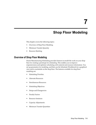 Shop Floor Modeling    7-1
7
Shop Floor Modeling
This chapter covers the following topics:
• Overview of Shop Floor Modeling
• Minimum Transfer Quantity
• Resource Batching
Overview of Shop Floor Modeling
Oracle Manufacturing Scheduling provides features to model the work on your shop
floor for creating a prototype for scheduling. This enables you to improve
responsiveness and optimize scheduling with material and resource information. You
set up parameters for modeling, and then use the Scheduler Workbench for a graphical
view and to reschedule on the shop floor. The features available for shop floor
modeling are:
• Scheduling Priorities
• Alternate Resources
• Simultaneous Resources
• Scheduling Objectives
• Setups and Changeovers
• Penalty Factors
• Resource Instances
• Capacity Adjustments
• Minimum Transfer Quantities
 
