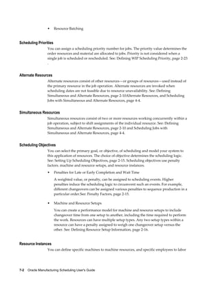 7-2    Oracle Manufacturing Scheduling User's Guide
• Resource Batching
Scheduling Priorities
You can assign a scheduling priority number for jobs. The priority value determines the
order resources and material are allocated to jobs. Priority is not considered when a
single job is scheduled or rescheduled. See: Defining WIP Scheduling Priority, page 2-23
.
Alternate Resources
Alternate resources consist of other resources—or groups of resources—used instead of
the primary resource in the job operation. Alternate resources are invoked when
scheduling dates are not feasible due to resource unavailability. See: Defining
Simultaneous and Alternate Resources, page 2-10Alternate Resources, and Scheduling
Jobs with Simultaneous and Alternate Resources, page 4-4.
Simultaneous Resources
Simultaneous resources consist of two or more resources working concurrently within a
job operation, subject to shift assignments of the individual resource. See: Defining
Simultaneous and Alternate Resources, page 2-10 and Scheduling Jobs with
Simultaneous and Alternate Resources, page 4-4.
Scheduling Objectives
You can select the primary goal, or objective, of scheduling and model your system to
this application of resources. The choice of objective determines the scheduling logic.
See: Setting Up Scheduling Objectives, page 2-15. Scheduling objectives use penalty
factors. machine and resource setups, and resource instances.
• Penalties for Late or Early Completion and Wait Time
A weighted value, or penalty, can be assigned to scheduling events. Higher
penalties induce the scheduling logic to circumvent such an events. For example,
different changeovers can be assigned various penalties to sequence production in a
particular order.See: Penalty Factors, page 2-15.
• Machine and Resource Setups
You can create a performance model for machine and resource setups to include
changeover time from one setup to another, including the time required to perform
the work. Resources can have multiple setup types. Any two setup types within a
resource can have a penalty assigned to weigh one changeover setup versus the
other. See: Defining Resource Setup Information, page 2-16.
Resource Instances
You can define specific machines to machine resources, and specific employees to labor
 