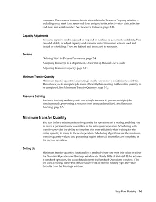 Shop Floor Modeling    7-3
resources. The resource instance data is viewable in the Resource Property window—
including setup start date, setup end date, assigned units, effective start date, effective
end date, and serial number. See: Resource Instances, page 2-21.
Capacity Adjustments
Resource capacity can be adjusted to respond to machine or personnel availability. You
can add, delete, or adjust capacity and resource units. Simulation sets are used and
linked to scheduling. They are defined and associated to resources.
See Also
Defining Work in Process Parameters, page 2-4
Assigning Resources to a Department, Oracle Bills of Material User's Guide
Adjusting Resource Capacity, page 3-11
Minimum Transfer Quantity
Minimum transfer quantities on routings enable you to move a portion of assemblies.
This allows you to complete jobs more efficiently than waiting for the entire quantity to
be completed. See: Minimum Transfer Quantity, page 7-3,.
Resource Batching
Resource batching enables you to use a single resource to process multiple jobs
simultaneously, preventing a resource from being underutilized. See: Resource
Batching, page 7-5.
Minimum Transfer Quantity
You can define a minimum transfer quantity for operations on a routing, enabling you
to move a portion of some assemblies to the subsequent operation. Scheduling with
transfers provides the ability to complete jobs more efficiently than waiting for the
entire quantity to move to the next operation. Scheduling algorithms use the minimum
transfer quantity values; and processing begins before all assemblies are completed at
the current operation.
Setting Up
Minimum transfer quantity functionality is enabled when you enter this value on either
the Standard Operations or Routings windows in Oracle Bills of Material. If the job uses
a standard operation, the value defaults from the Standard Operations window. If the
job uses a routing, either bill of material or work in process routing type, the value
defaults from the Routings window.
 