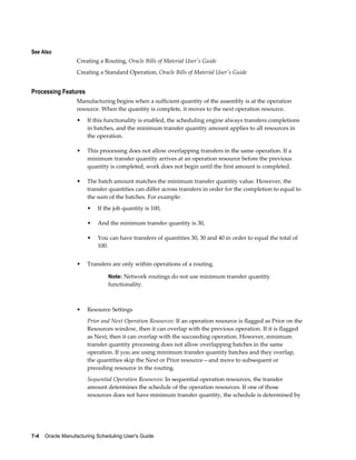 7-4    Oracle Manufacturing Scheduling User's Guide
See Also
Creating a Routing, Oracle Bills of Material User's Guide
Creating a Standard Operation, Oracle Bills of Material User's Guide
Processing Features
Manufacturing begins when a sufficient quantity of the assembly is at the operation
resource. When the quantity is complete, it moves to the next operation resource.
• If this functionality is enabled, the scheduling engine always transfers completions
in batches, and the minimum transfer quantity amount applies to all resources in
the operation.
• This processing does not allow overlapping transfers in the same operation. If a
minimum transfer quantity arrives at an operation resource before the previous
quantity is completed, work does not begin until the first amount is completed.
• The batch amount matches the minimum transfer quantity value. However, the
transfer quantities can differ across transfers in order for the completion to equal to
the sum of the batches. For example:
• If the job quantity is 100,
• And the minimum transfer quantity is 30,
• You can have transfers of quantities 30, 30 and 40 in order to equal the total of
100.
• Transfers are only within operations of a routing.
Note: Network routings do not use minimum transfer quantity
functionality.
• Resource Settings
Prior and Next Operation Resources: If an operation resource is flagged as Prior on the
Resources window, then it can overlap with the previous operation. If it is flagged
as Next, then it can overlap with the succeeding operation. However, minimum
transfer quantity processing does not allow overlapping batches in the same
operation. If you are using minimum transfer quantity batches and they overlap,
the quantities skip the Next or Prior resource—and move to subsequent or
preceding resource in the routing.
Sequential Operation Resources: In sequential operation resources, the transfer
amount determines the schedule of the operation resources. If one of those
resources does not have minimum transfer quantity, the schedule is determined by
 