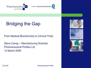 Bridging the Gap

  From Medical Biochemistry to Clinical Trials

  Steve Coney – Manufacturing Scientist
  Pharmaceutical Profiles Ltd
  12 March 2009




03/12/09                       Pharmaceutical Profiles
                                                         1
 