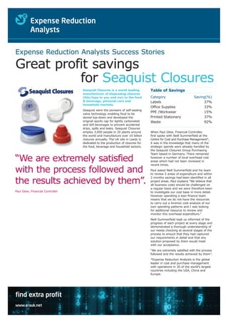 Expense Reduction Analysts Success Stories

Great profit savings
          for Seaquist Closures
                                  Seaquist Closures is a world leading          Table of Savings
                                  manufacturer of dispensing closures
                                  (lids/tops to you and me) to the food         Category                       Saving(%)
                                  & beverage, personal care and                 Labels                              37%
                                  household markets.
                                                                                Office Supplies                     33%
                                  Seaquist were the pioneers of self-sealing
                                                                                PPE /Workwear                       15%
                                  valve technology enabling food to be
                                  stored top-down and developed the             Printed Stationery                  37%
                                  original sports cap for lightly carbonated    Waste                               92%
                                  and still beverages to prevent accidental
                                  drips, spills and leaks. Seaquist Closures
                                  employ 3,000 people in 20 plants around       When Paul Glew, Financial Controller,
                                  the world and manufacture over 10 billion     first spoke with Neill Summerfield at the
                                  closures annually. The UK site in Leeds is    Centre for Cost and Purchase Management*,
                                  dedicated to the production of closures for   it was in the knowledge that many of the
                                  the food, beverage and household sectors.     strategic spends were already handled by
                                                                                the Seaquist Closures Group Purchasing
                                                                                Team based in Germany. There remained

“We are extremely satisfied                                                     however a number of local overhead cost
                                                                                areas which had not been reviewed in
                                                                                recent times.

with the process followed and                                                   Paul asked Neill Summerfield and his team
                                                                                to review 5 areas of expenditure and within
                                                                                2 months savings had been identified in all
the results achieved by them”.                                                  project areas. Paul explains “We believe that
                                                                                all business costs should be challenged on
                                                                                a regular basis and we were therefore keen
Paul Glew, Financial Controller                                                 to investigate our cost base in more detail.
                                                                                However operating a lean finance team
                                                                                means that we do not have the resources
                                                                                to carry out a forensic cost analysis of our
                                                                                own spending patterns and I was looking
                                                                                for additional resource to review and
                                                                                monitor this overhead expenditure.”
                                                                                Neill Summerfield kept us informed of the
                                                                                progress of each project at every stage and
                                                                                demonstrated a thorough understanding of
                                                                                our needs checking at several stages of the
                                                                                process to ensure that they had captured
                                                                                our requirements in detail and that any
                                                                                solution proposed by them would meet
                                                                                with our acceptance.
                                                                                “We are extremely satisfied with the process
                                                                                followed and the results achieved by them”.
                                                                                *Expense Reduction Analysts is the global
                                                                                leader in cost and purchase management
                                                                                with operations in 30 of the world’s largest
                                                                                countries including the USA, China and
                                                                                Europe.




find extra profit
www.erauk.net
 