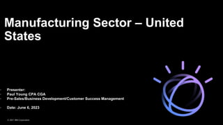 Manufacturing Sector – United
States
2019
• Presenter:
• Paul Young CPA CGA
• Pre-Sales/Business Development/Customer Success Management
• Date: June 6, 2023
© 2021 IBM Corporation
 