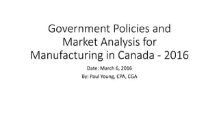 Government Policies and
Market Analysis for
Manufacturing in Canada - 2016
Date: March 6, 2016
By: Paul Young, CPA, CGA
 