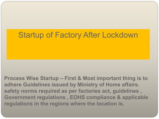 Startup of Factory After Lockdown
Process Wise Startup – First & Most important thing is to
adhere Guidelines issued by Ministry of Home affairs.
safety norms required as per factories act, guidelines ,
Government regulations , EOHS compliance & applicable
regulations in the regions where the location is.
 
