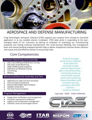 AEROSPACE AND DEFENSE MANUFACTURING
Core Competencies
Mechanical/Electrical Assembly and Test
• Flight/Ground cable and wire harnesses
• Ground Support Equipment
• Manned Spaceflight rated hardware
• Satellite components
• Part Task Trainer hardware
Precision Machining and Assembly
• CNC 5-Axis Milling and Multi-Axis Turning
• CNC Swiss Screw Machining
• CMM, VCMM Quality Inspection
• EDM Wire and Waterjet Cutting
• 3-D Printing
• Welding
Program Management
• Supply chain certification and management
• Customer requirement compliance
• Logistics and configuration management
• Schedule, resource and budget control
“Craig Technologies
brings serious expertise
to the table and
constantly exceeds
contract requirements/
specs and workmanship …
Consistently stands up
and provides superior
service and consistently
solves all problems with
innovative low cost
(sometimes NO COST)
solutions.”
– Customer Feedback
Craig Technologies Aerospace Solutions (CTAS) supports your projects from concept to real-world
application or at any scalable solution in-between. CTAS takes pride in responding to the ever-
changing needs of our customers by placing an emphasis on evaluating our manufacturing
processes and making continual improvements. Our small business flexibility, lean management
team and industry-leading employee benefits help us deliver exceptional customer-driven solutions
and a quick and cost-effective solution to any priority need.
Cage Code: 7GK95 DUNS: 079959142
 