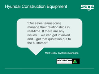 “Our sales teams [can]
manage their relationships in
real-time. If there are any
issues… we can get involved
and…get that quotation out to
the customer.”
Matt Golby, Systems Manager,
Hyundai Construction Equipment
 