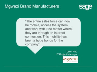 “The entire sales force can now
be mobile, access the system
and work with it no matter where
they are through an internet
connection. This mobility has
been a huge bonus for the
company”
Leon Nel,
IT Project Manager
Mgwezi Brand Manufacturers
 