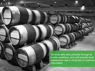x
Sirromet sells wine primarily through its
mobile workforce, and until recently each
salesperson was a virtual silo of customer
information
 