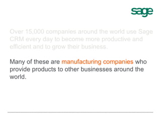 Over 15,000 companies around the world use Sage
CRM every day to become more productive and
efficient and to grow their business.
Many of these are manufacturing companies who
provide products to other businesses around the
world.
 