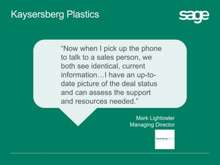 “Now when I pick up the phone
to talk to a sales person, we
both see identical, current
information…I have an up-to-
date picture of the deal status
and can assess the support
and resources needed.”
Mark Lightowler
Managing Director
Kaysersberg Plastics
 