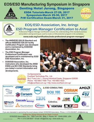 Genting Hotel Jurong, Singapore
ESDA Tutorials-March 27-28, 2017
Symposium-March 29-30, 2017
PrM Certification Exam-March 31, 2017
EOS/ESD Manufacturing Symposium in Singapore
Sponsored by:
Setting the Global Standards for Static Control!
EOS/ESD Association, Inc. 7900 Turin Rd., Bldg. 3 Rome, NY 13440-2069, USA
PH +1-315-339-6937 • Email: info@esda.org • www.esda.org
If you are interested in sponsoring this event please contact: EOS/ESD Association, Phone +1-315-339-6937, info@esda.org
14 December 2016 9:34 AM
ESD CONSULTING
3 face
to face
courses
Attend
7 online
courses
Attend
ESD Professional
Program Manager examPass
EOS/ESD Association, Inc. brings
ESD Program Manager Certification to Asia!
EOS/ESD Association, Inc.
7900 Turin Rd., Bldg. 3 Rome, NY 13440-2069,
USA PH +1-315-339-6937 • Email: info@esda.org • www.esda.org
1. Cleanroom Considerations for the Program Manager
2. Ionization Issues and Answers for the Program Manager
3. System Level ESD/EMI: Testing to IEC and Other Standards
4. Packaging Principles for the Program Manager
5. ESD Association Standards Overview
6. Device Technology and FA Overview
7. Electrostatic Calculations for the Program Manager
1. ESD Basics for the Program Manager
2. How To's of In-Plant ESD Auditing and Evaluation Measurements
3. ESD Program Development & Assessment (ANSI/ESD S20.20)
Courses are offered at annual EOS/ESD Association events in Asia
Offered for the first time in Singapore!
March 27-31, 2017
Genting Hotel Jurong, 2 Town Hall Link, Singapore
www.esda.org/esdsymposiumasia
Attend online-
anytime!
Professional Program Manager Certification ensures the understanding of the standard practices
and problem solving techniques used to create an ESD protection program in the workplace.
www.esda.org/certification/esda-professional-program-manager/
Everfeed Technology Pte Ltd
2 Tuas Link 1 Singapore 638590
PH +65 68631488, Email: info@everfeed.com.sg
•	 The ANSI/ESD S20.20 Standard and
official ANSI/ESD S20.20 Facility
Certification Program was developed
and is maintained by EOS/ESD
Association, Inc.
•	 The ESD Program Manager
Professional Certification was
developed and is maintained by EOS/
ESD Association, Inc.
•	 EOS/ESD Association, Inc.
instructors who developed the ANSI/
ESDA and IEC ESD Standards bring
you today’s current information and
developments.
Co-Sponsored by
Everfeed Technology Pte., Ltd.
No.2 Tuas Link 1, Jurong Industrial Estate, Singapore 638590
Phone: +65 6863 1488 • Fax: +65 6863 4022
info@everfeed.com.sg • http://www.everfeed.com.sg/
 