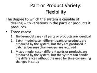 Part or Product Variety:
Flexibility
The degree to which the system is capable of
dealing with variations in the parts or products it
produces
• Three cases:
1. Single-model case - all parts or products are identical
2. Batch-model case - different parts or products are
produced by the system, but they are produced in
batches because changeovers are required
3. Mixed-model case - different parts or products are
produced by the system, but the system can handle
the differences without the need for time-consuming
changes in setup
 