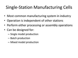 Single-Station Manufacturing Cells
• Most common manufacturing system in industry
• Operation is independent of other stations
• Perform either processing or assembly operations
• Can be designed for:
– Single model production
– Batch production
– Mixed model production
 