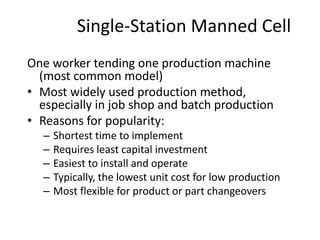 Single-Station Manned Cell
One worker tending one production machine
(most common model)
• Most widely used production method,
especially in job shop and batch production
• Reasons for popularity:
– Shortest time to implement
– Requires least capital investment
– Easiest to install and operate
– Typically, the lowest unit cost for low production
– Most flexible for product or part changeovers
 